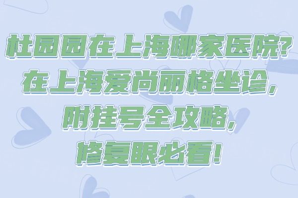 杜园园在上海哪家医院?在上海爱尚丽格坐诊,附挂号全攻略,修复眼必看!