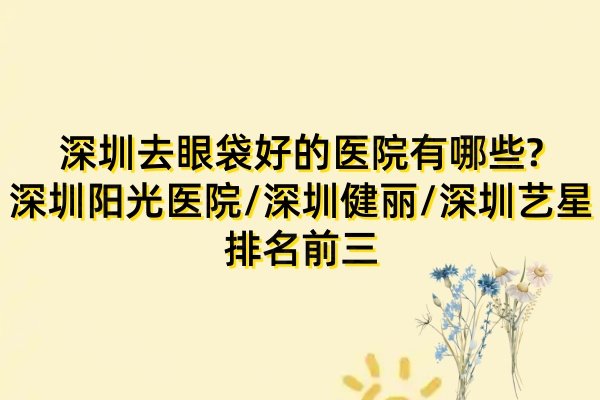 深圳去眼袋好的医院有哪些?深圳阳光医院/深圳健丽/深圳艺星排名前三