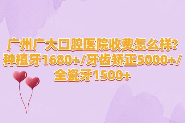 广州广大口腔医院收费怎么样?收费不贵,种植牙1680+/牙齿矫正5000+/全瓷牙1500+