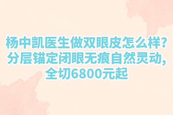 楊中凱醫(yī)生做雙眼皮怎么樣?分層錨定閉眼無痕自然靈動,全切6800元起