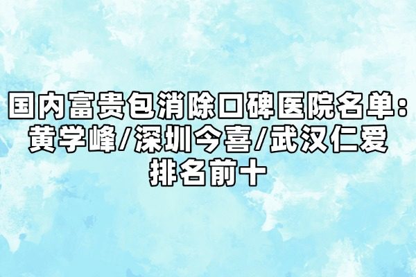 國內(nèi)富貴包消除口碑醫(yī)院名單:黃學(xué)峰/深圳今喜/武漢仁愛排名前十