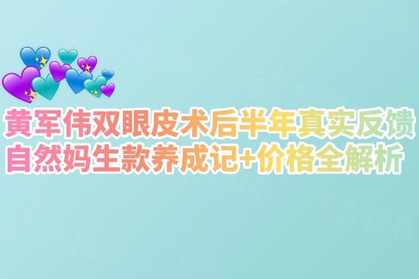 黄军伟双眼皮术后半年真实反馈：自然妈生款养成记+价格全解析