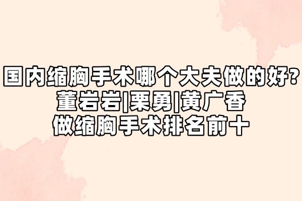 国内缩胸手术哪个大夫做的好？董岩岩|栗勇|黄广香做缩胸手术排名前十