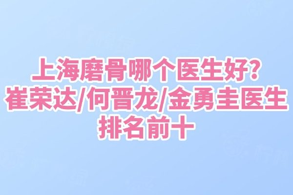 上海磨骨哪個醫(yī)生好?崔榮達/何晉龍/金勇圭醫(yī)生排名前十
