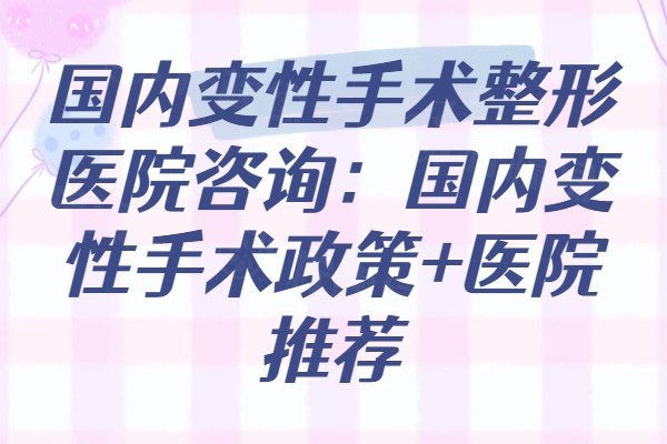 2025国内变性手术整形医院咨询：国内变性手术政策+医院推荐