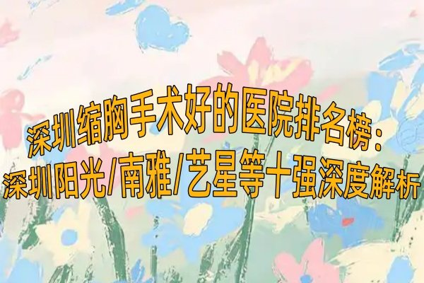 深圳缩胸手术好的医院排名榜：深圳阳光/南雅/艺星等十强深度解析！