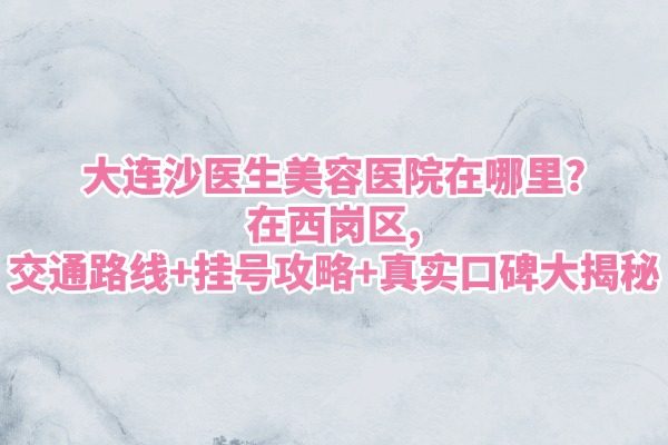 大连沙医生美容医院在哪里?在西岗区,交通路线+挂号攻略+真实口碑大揭秘