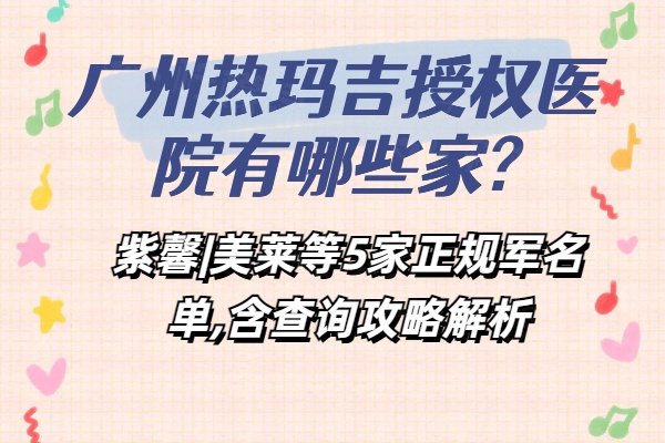 广州热玛吉授权医院有哪些家?紫馨|美莱等5家正规军名单,含查询攻略解析