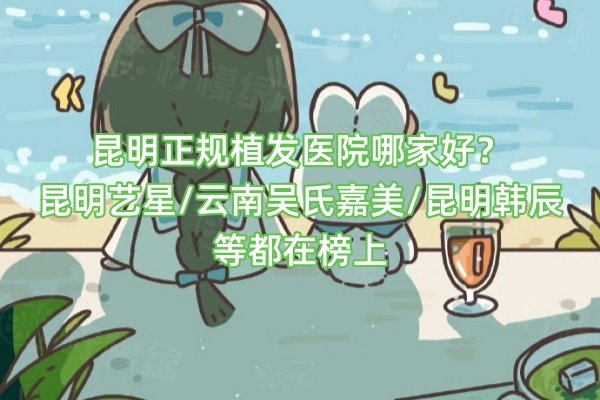 昆明正規(guī)植發(fā)醫(yī)院哪家好？昆明藝星/云南吳氏嘉美/昆明韓辰等都在榜上