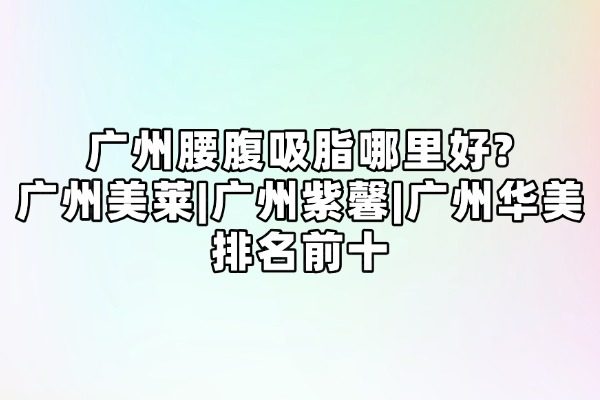 广州腰腹吸脂哪里好?广州美莱|广州紫馨|广州华美排名前十