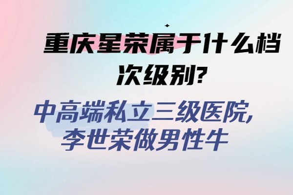 重庆星荣属于什么档次级别?中高端私立三级医院,李世荣做男性牛