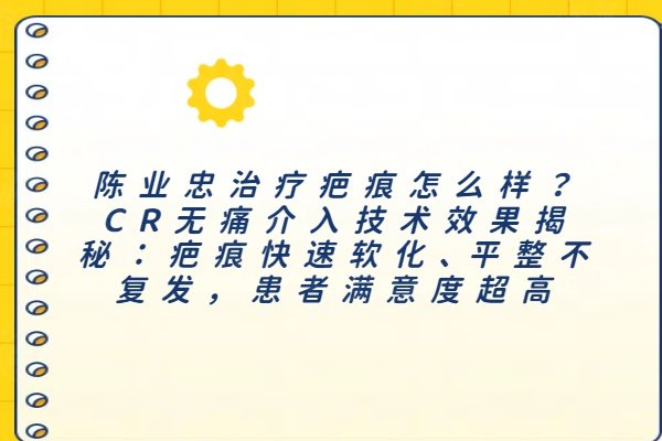 陈业忠治疗疤痕怎么样？CR无痛介入技术效果揭秘：疤痕快速软化、平整不复发，患者满意度超高