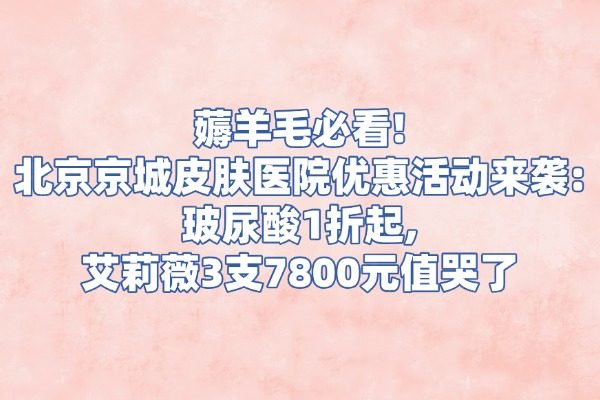 薅羊毛必看!北京京城皮肤医院优惠活动来袭:玻尿酸1折起,艾莉薇3支7800元值哭了