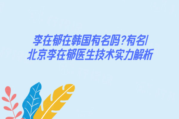 李在郁在韓國有名嗎?有名|北京李在郁醫(yī)生技術(shù)實力解析