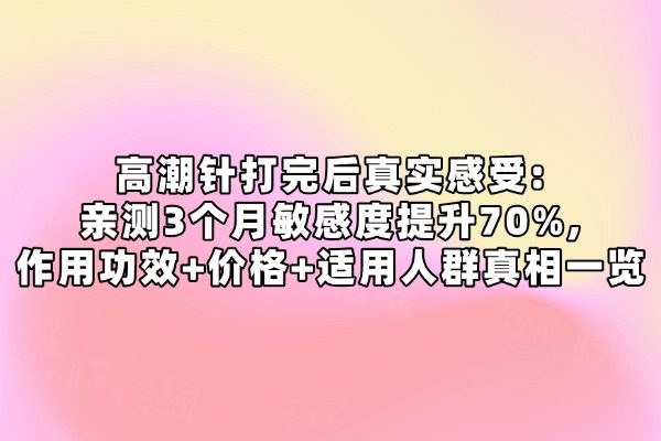 高潮针打完后真实感受:亲测3个月敏感度提升70%,作用功效+价格+适用人群真相一览
