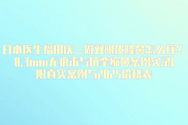 日本醫(yī)生福田慶三做雙眼皮隆鼻怎么樣？0.3mm無痕術(shù)與抗攣縮鼻案例實錄|附真實案例與2025價格表