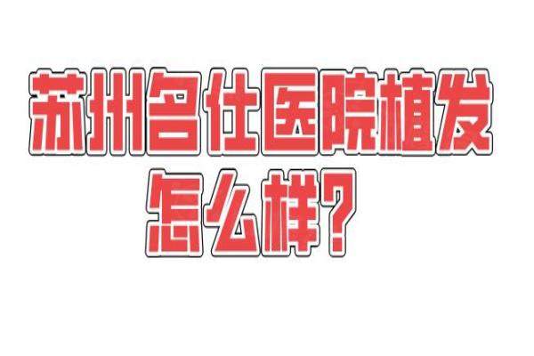 苏州名仕医院植发怎么样？正规资质+微针技术优势+口碑满意高|附95%存活率