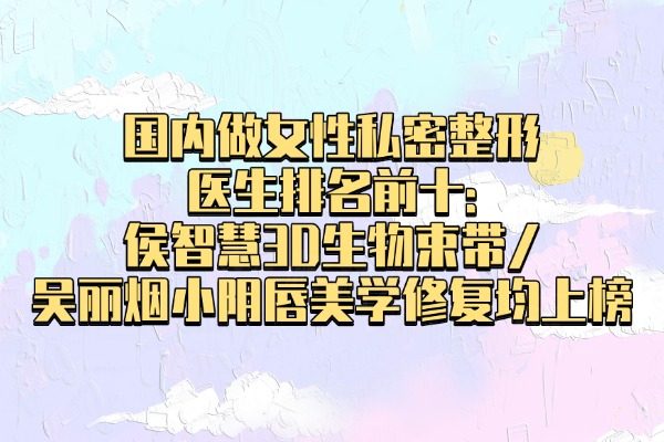 国内做女性私密整形医生排名前十:侯智慧3D生物束带/吴丽烟小阴唇美学修复均上榜