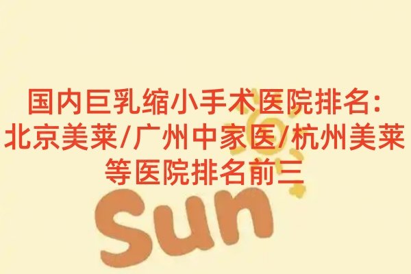 国内巨乳缩小手术医院排名:北京美莱/广州中家医/杭州美莱等医院排名前三