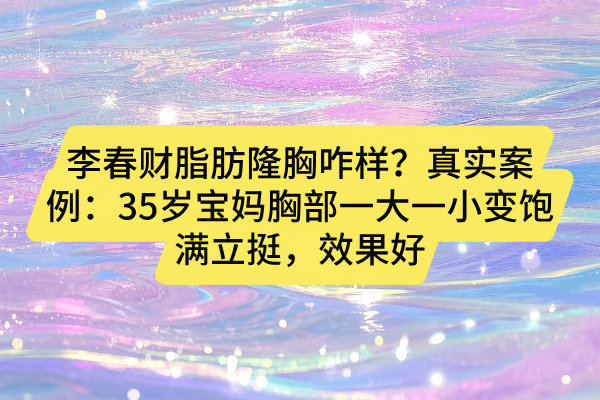 李春财脂肪隆胸咋样？真实案例：35岁宝妈胸部一大一小变饱满立挺，效果好