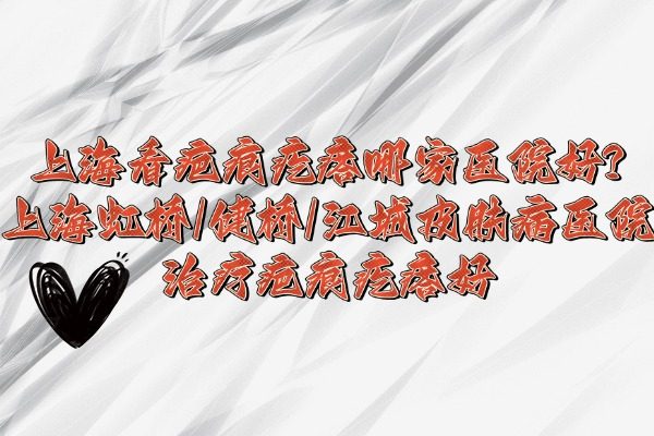 上?？窗毯鄹泶衲募裔t(yī)院好?上海虹橋/健橋/江城皮膚病醫(yī)院治療疤痕疙瘩好