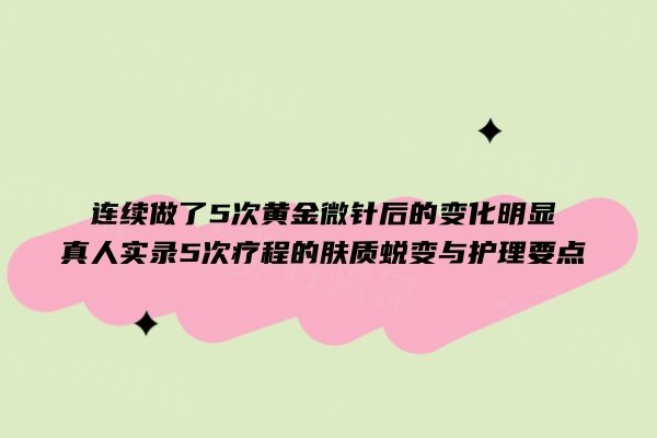 连续做了5次黄金微针后的变化明显：真人实录5次疗程的肤质蜕变与护理要点