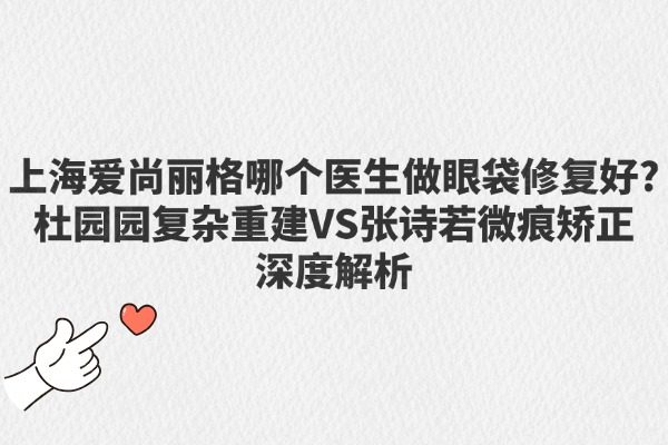 上海愛尚麗格哪個(gè)醫(yī)生做眼袋修復(fù)好？杜園園復(fù)雜重建VS張?jiān)娙粑⒑鄢C正深度解析