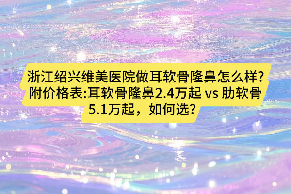 浙江紹興維美醫(yī)院做耳軟骨隆鼻怎么樣?附價格表:耳軟骨隆鼻2.4萬起 vs 肋軟骨5.1萬起，如何選？