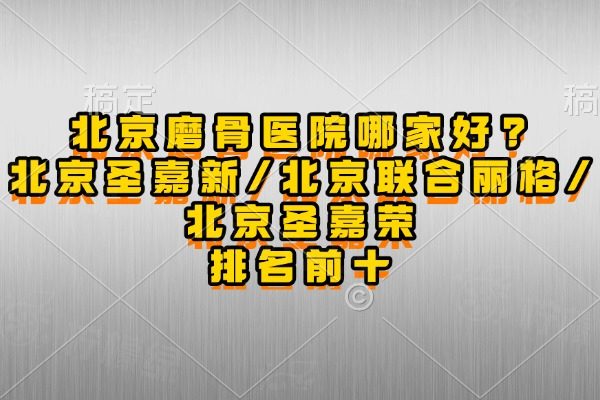 北京磨骨医院哪家好?北京圣嘉新/北京联合丽格/北京圣嘉荣排名前十