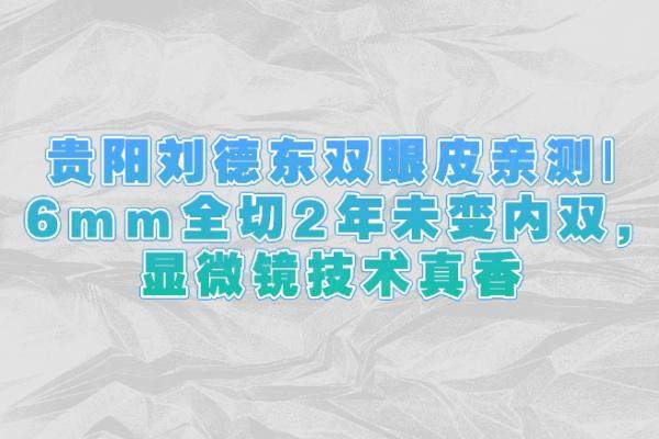 貴陽(yáng)劉德東雙眼皮親測(cè)|6mm全切2年未變內(nèi)雙,顯微鏡技術(shù)真香