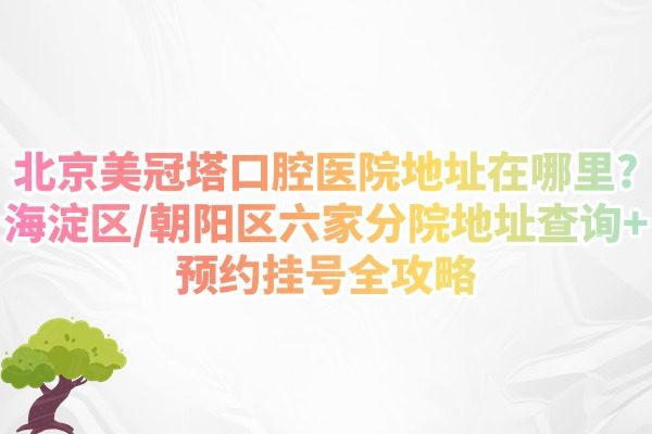 北京美冠塔口腔醫(yī)院地址在哪里?海淀區(qū)/朝陽區(qū)六家分院地址查詢+預約掛號全攻略