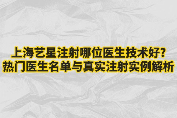上海艺星注射哪位医生技术好?热门医生名单与真实注射实例解析