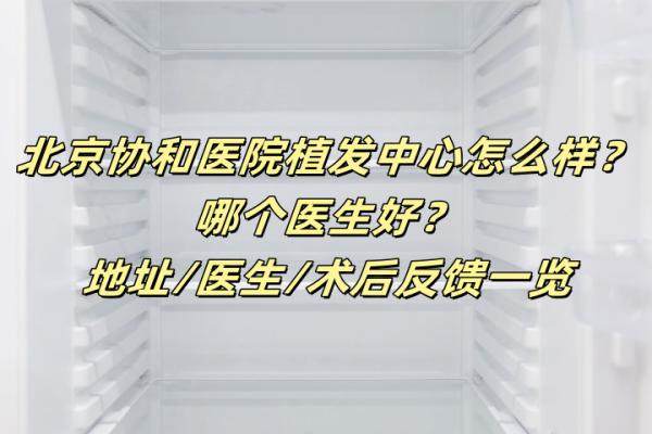 北京协和医院植发中心怎么样？哪个医生好？地址/医生/术后反馈一览
