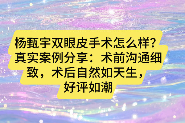 楊甄宇雙眼皮手術怎么樣？真實案例分享：術前溝通細致，術后自然如天生，好評如潮