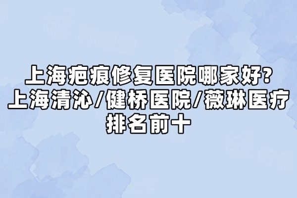 上海疤痕修复医院哪家好?上海清沁/健桥医院/薇琳医疗排名前十