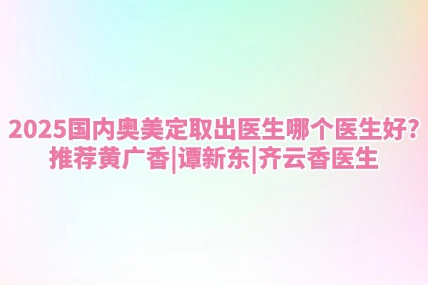2025国内奥美定取出医生哪个医生好？推荐黄广香|谭新东|齐云香医生