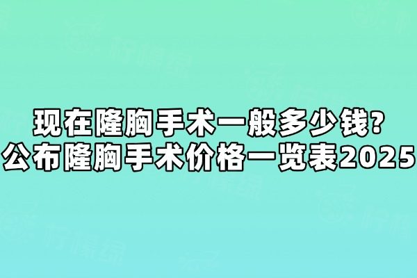 现在隆胸手术一般多少钱? 公布隆胸手术价格一览表2025