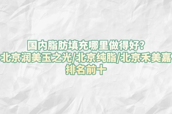 国内脂肪填充哪里做得好?北京润美玉之光/北京纯脂/北京禾美嘉排名前十