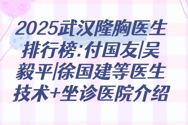 2025武汉隆胸医生排行榜:付国友|吴毅平|徐国建等医生技术+坐诊医院介绍