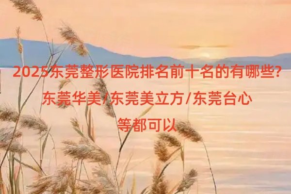 2025东莞整形医院排名前十名的有哪些?东莞华美/东莞美立方/东莞台心等都可以