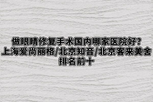 做眼睛修复手术国内哪家医院好？上海爱尚丽格/北京知音/北京客来美舍排名前十
