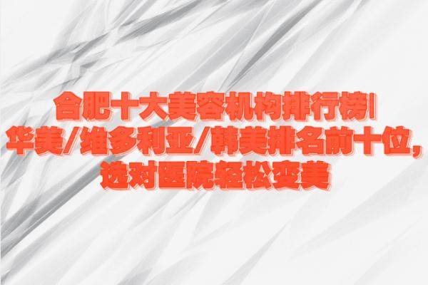 合肥十大美容機構排行榜|華美/維多利亞/韓美排名前十位,選對醫(yī)院輕松變美