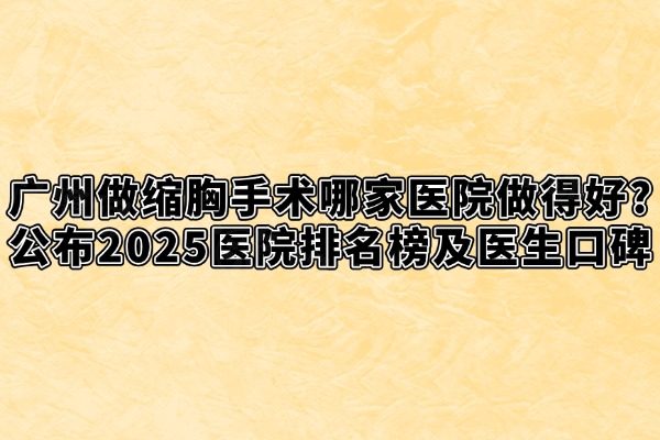 广州做缩胸手术哪家医院做得好?公布2025医院排名榜及医生口碑