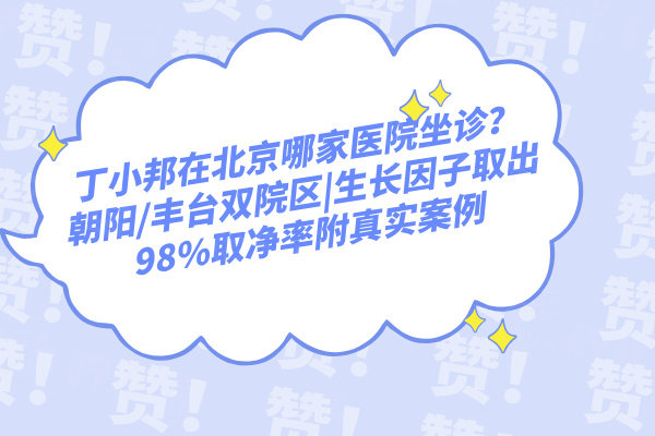 丁小邦在北京哪家醫(yī)院坐診？朝陽/豐臺雙院區(qū)|生長因子取出98%取凈率附真實案例