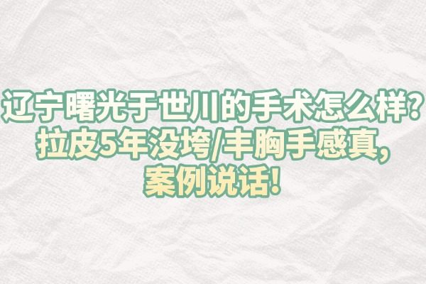 辽宁曙光于世川的手术怎么样?拉皮5年没垮/丰胸手感真,案例说话!