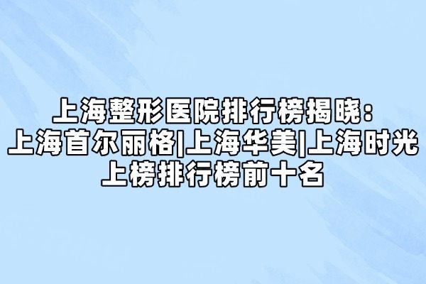 上海整形醫(yī)院排行榜揭曉:上海首爾麗格|上海華美|上海時光上榜排行榜前十名