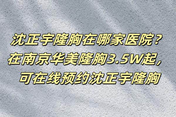 沈正宇隆胸在哪家医院？在南京华美隆胸3.5W起，可在线预约沈正宇隆胸