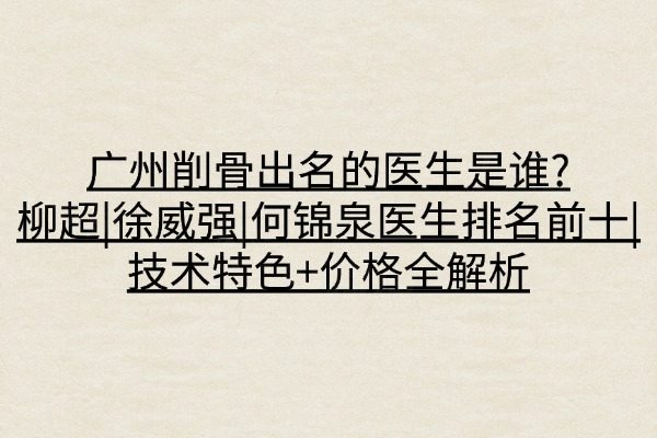 广州削骨出名的医生是谁?柳超|徐威强|何锦泉医生排名前十|技术特色+价格全解析