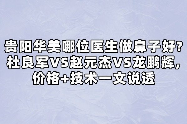 貴陽華美哪位醫(yī)生做鼻子好？杜良軍VS趙元杰VS龍鵬輝，價格+技術(shù)一文說透