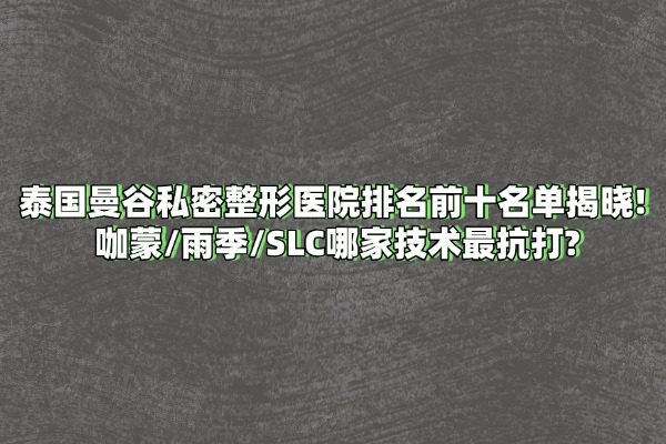 泰国曼谷私密整形医院排名前十名单揭晓！咖蒙/雨季/SLC哪家技术最抗打？